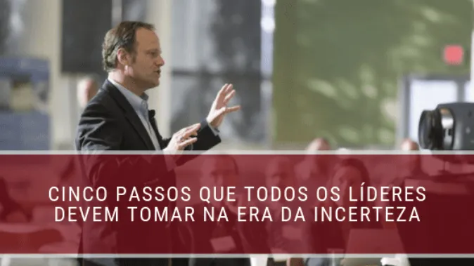 Cinco passos que todos os líderes devem tomar na era da incerteza