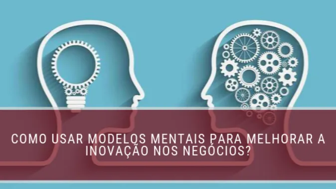 Como usar modelos mentais para melhorar a inovação nos negócios?