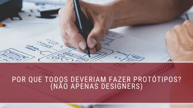 Por que todos deveriam fazer protótipos? (não apenas designers)