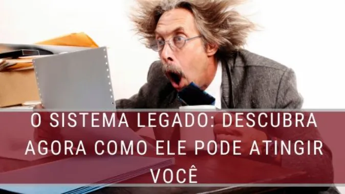 O Sistema Legado: descubra agora como ele pode atingir você